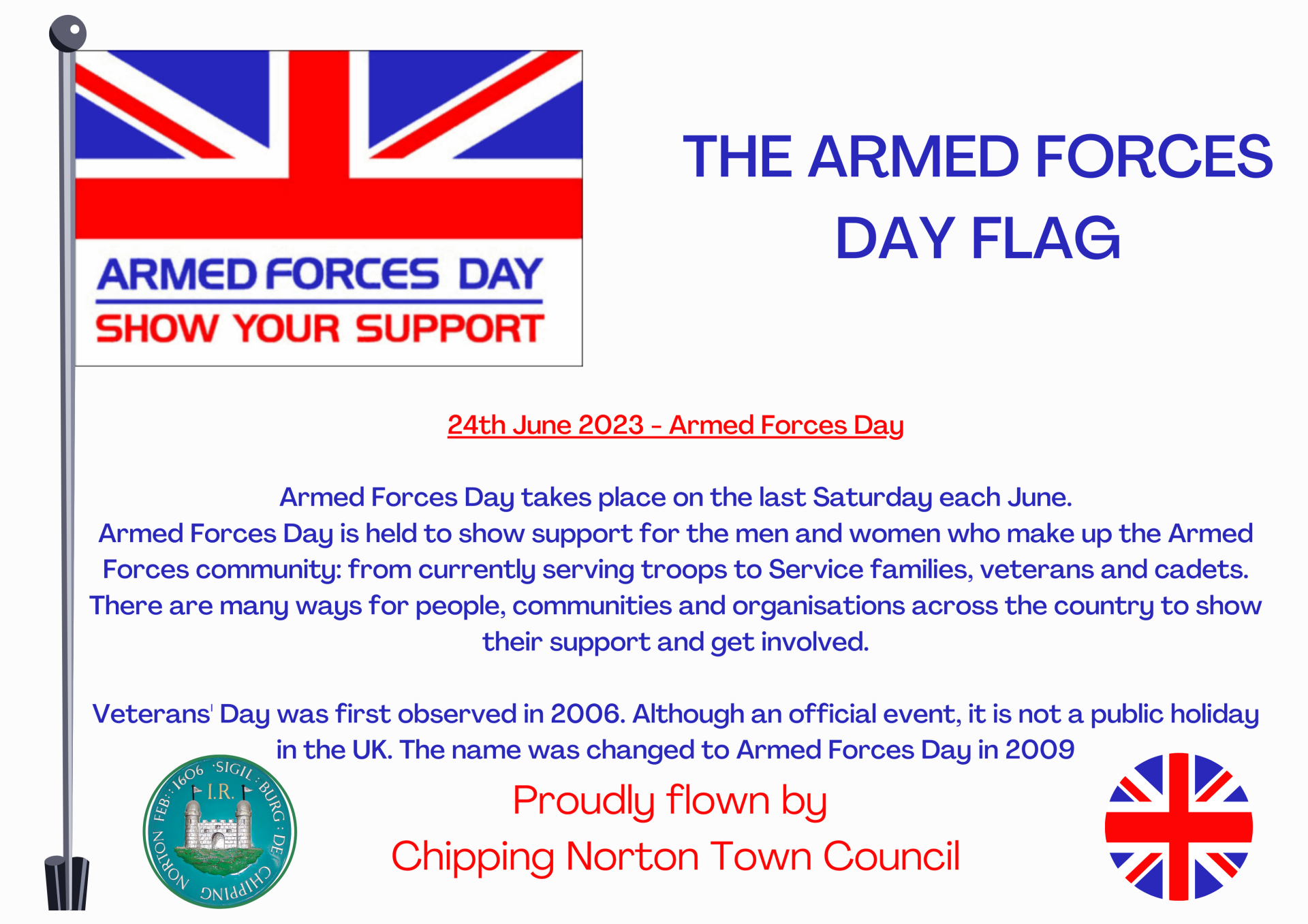 24th June 2023 - Armed Forces Day
Armed Forces Day takes place on the last Saturday each June.
Armed Forces Day is held to show support for the men and women who make up the Armed Forces community: from currently serving troops to Service families, veterans and cadets. There are many ways for people, communities and organisations across the country to show their support and get involved.
Veterans' Day was first observed in 2006. Although an official event, it is not a public holiday in the UK. The name was changed to Armed Forces Day in 2009