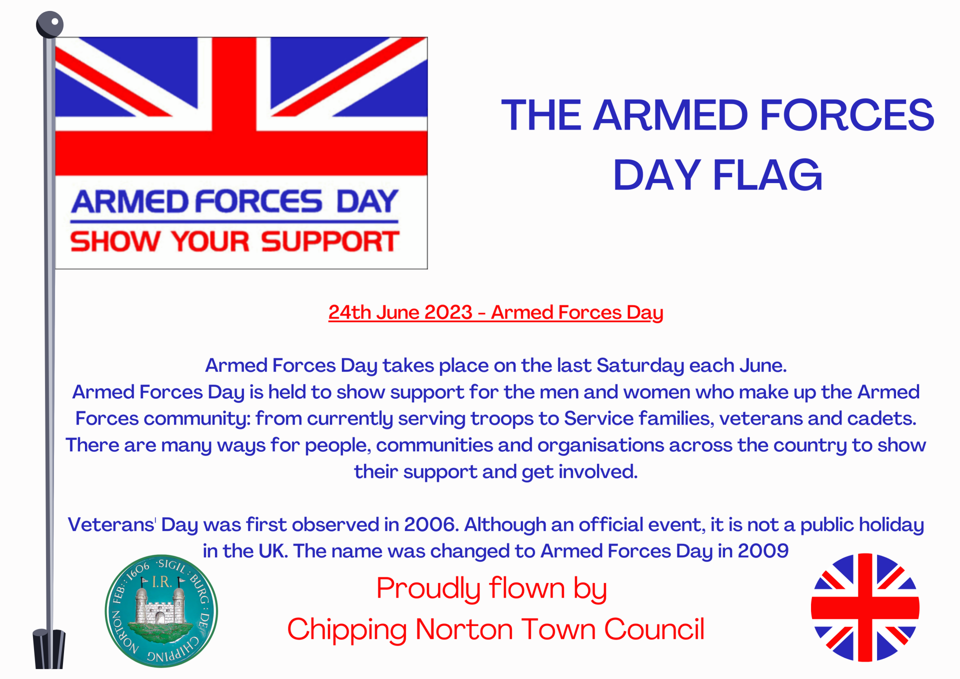 
24th June 2023 - Armed Forces Day

Armed Forces Day takes place on the last Saturday each June.
Armed Forces Day is held to show support for the men and women who make up the Armed Forces community: from currently serving troops to Service families, veterans and cadets. There are many ways for people, communities and organisations across the country to show their support and get involved.

Veterans' Day was first observed in 2006. Although an official event, it is not a public holiday in the UK. The name was changed to Armed Forces Day in 2009
