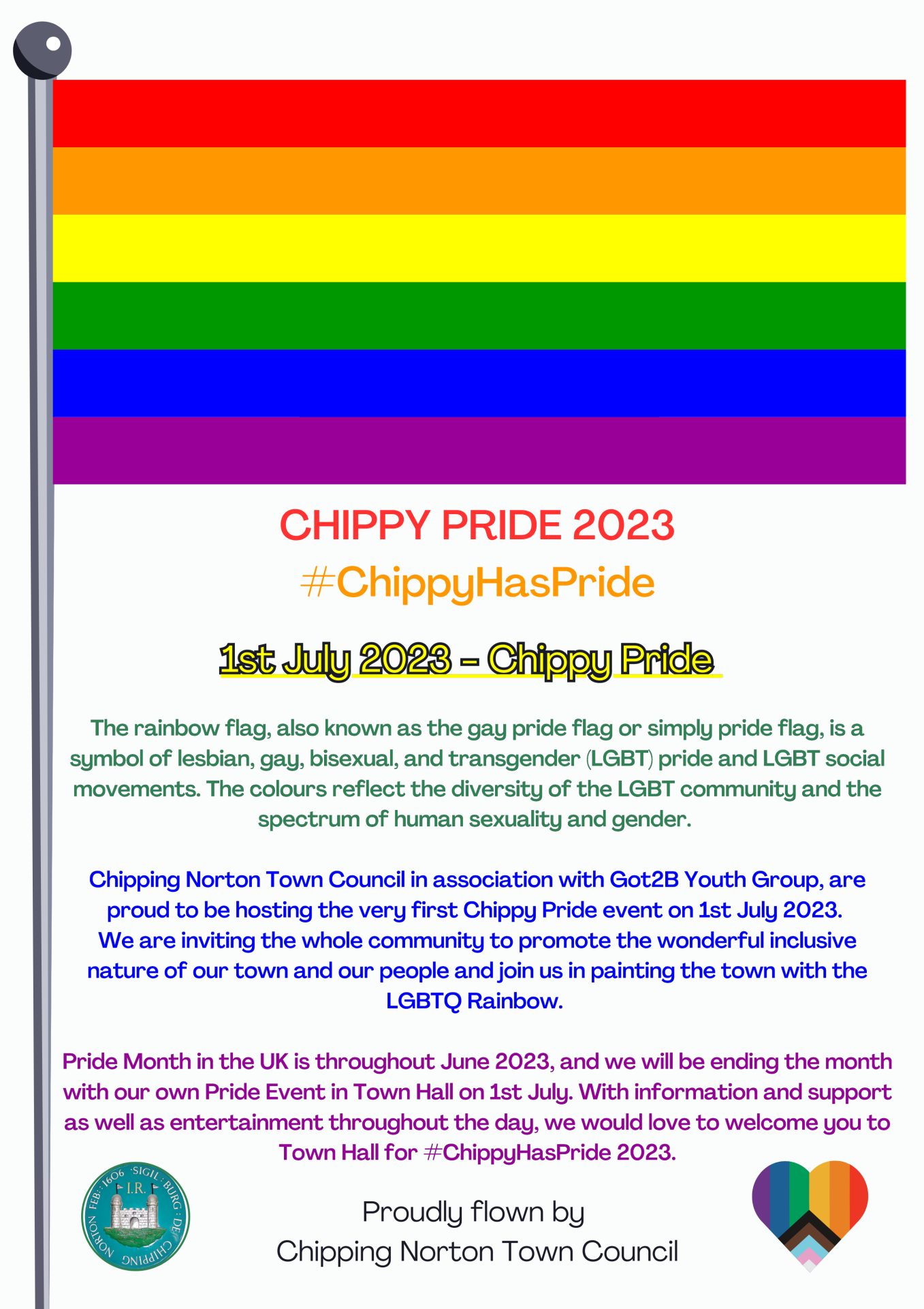 



The rainbow flag, also known as the gay pride flag or simply pride flag, is a symbol of lesbian, gay, bisexual, and transgender (LGBT) pride and LGBT social movements. The colours reflect the diversity of the LGBT community and the spectrum of human sexuality and gender. 

Chipping Norton Town Council in association with Got2B Youth Group, are proud to be hosting the very first Chippy Pride event on 1st July 2023. 
We are inviting the whole community to promote the wonderful inclusive nature of our town and our people and join us in painting the town with the LGBTQ Rainbow. 

Pride Month in the UK is throughout June 2023, and we will be ending the month with our own Pride Event in Town Hall on 1st July. With information and support as well as entertainment throughout the day, we would love to welcome you to Town Hall for #ChippyHasPride 2023.