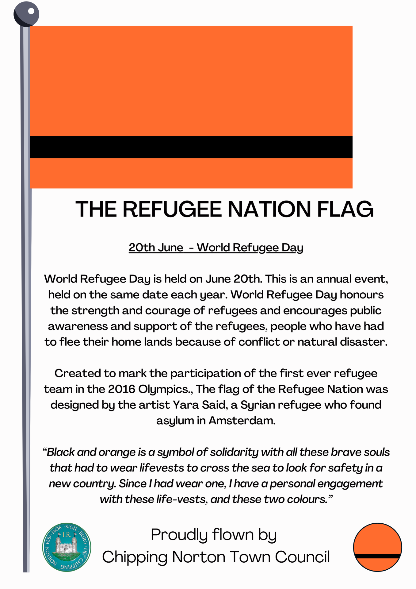 20th June - World Refugee Day
World Refugee Day is held on June 20th. This is an annual event, held on the same date each year. World Refugee Day honours the strength and courage of refugees and encourages public awareness and support of the refugees, people who have had to flee their home lands because of conflict or natural disaster.
Created to mark the participation of the first ever refugee team in the 2016 Olympics., The flag of the Refugee Nation was designed by the artist Yara Said, a Syrian refugee who found asylum in Amsterdam.
“Black and orange is a symbol of solidarity with all these brave souls that had to wear lifevests to cross the sea to look for safety in a new country. Since I had wear one, I have a personal engagement with these life-vests, and these two colours.”