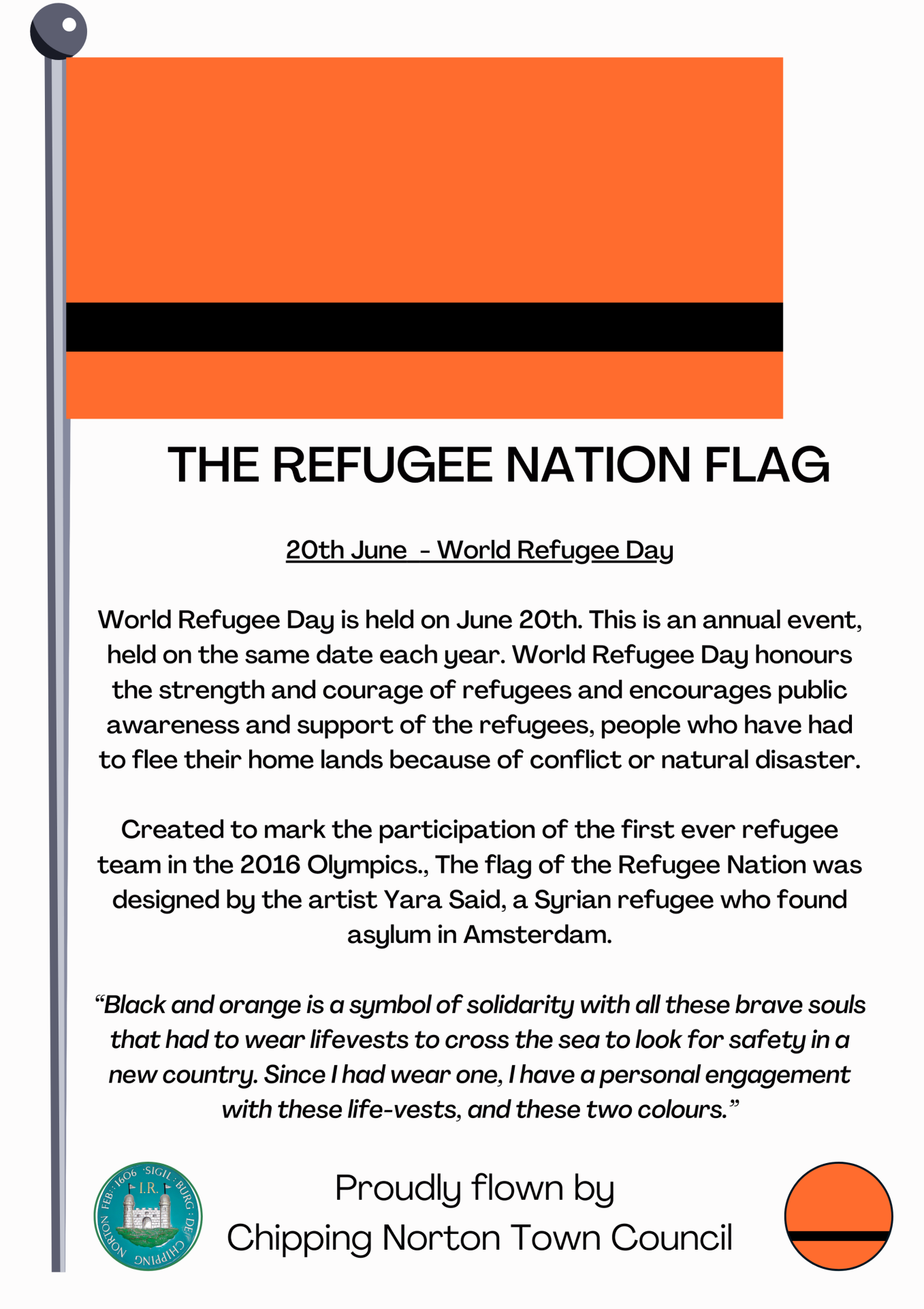 20th June  - World Refugee Day

World Refugee Day is held on June 20th. This is an annual event, held on the same date each year. World Refugee Day honours the strength and courage of refugees and encourages public awareness and support of the refugees, people who have had to flee their home lands because of conflict or natural disaster.

Created to mark the participation of the first ever refugee team in the 2016 Olympics., The flag of the Refugee Nation was designed by the artist Yara Said, a Syrian refugee who found asylum in Amsterdam.

“Black and orange is a symbol of solidarity with all these brave souls that had to wear lifevests to cross the sea to look for safety in a new country. Since I had wear one, I have a personal engagement with these life-vests, and these two colours.”