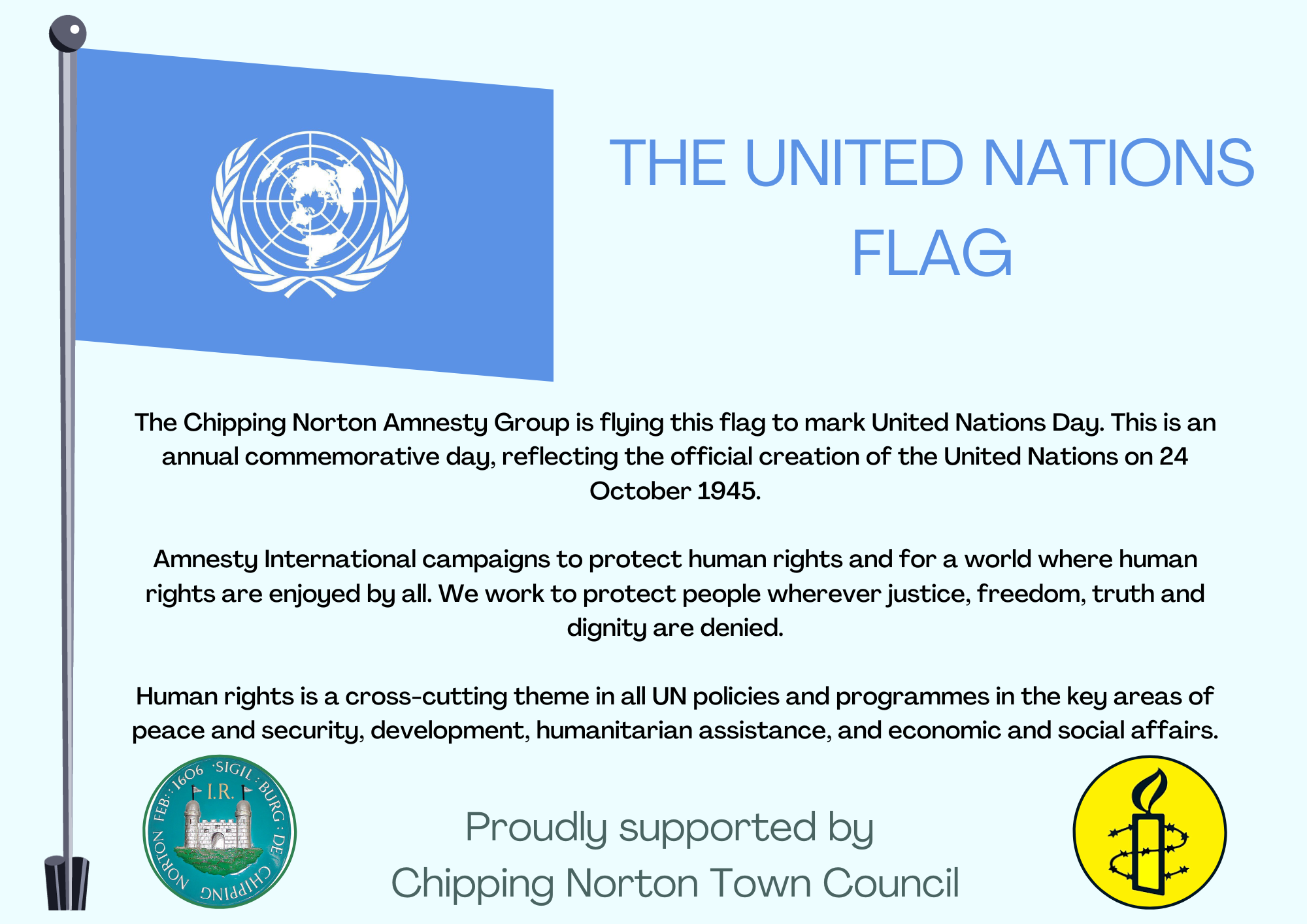 

The Chipping Norton Amnesty Group is flying this flag to mark United Nations Day. This is an annual commemorative day, reflecting the official creation of the United Nations on 24 October 1945.

Amnesty International campaigns to protect human rights and for a world where human rights are enjoyed by all. We work to protect people wherever justice, freedom, truth and dignity are denied.

Human rights is a cross-cutting theme in all UN policies and programmes in the key areas of peace and security, development, humanitarian assistance, and economic and social affairs.
