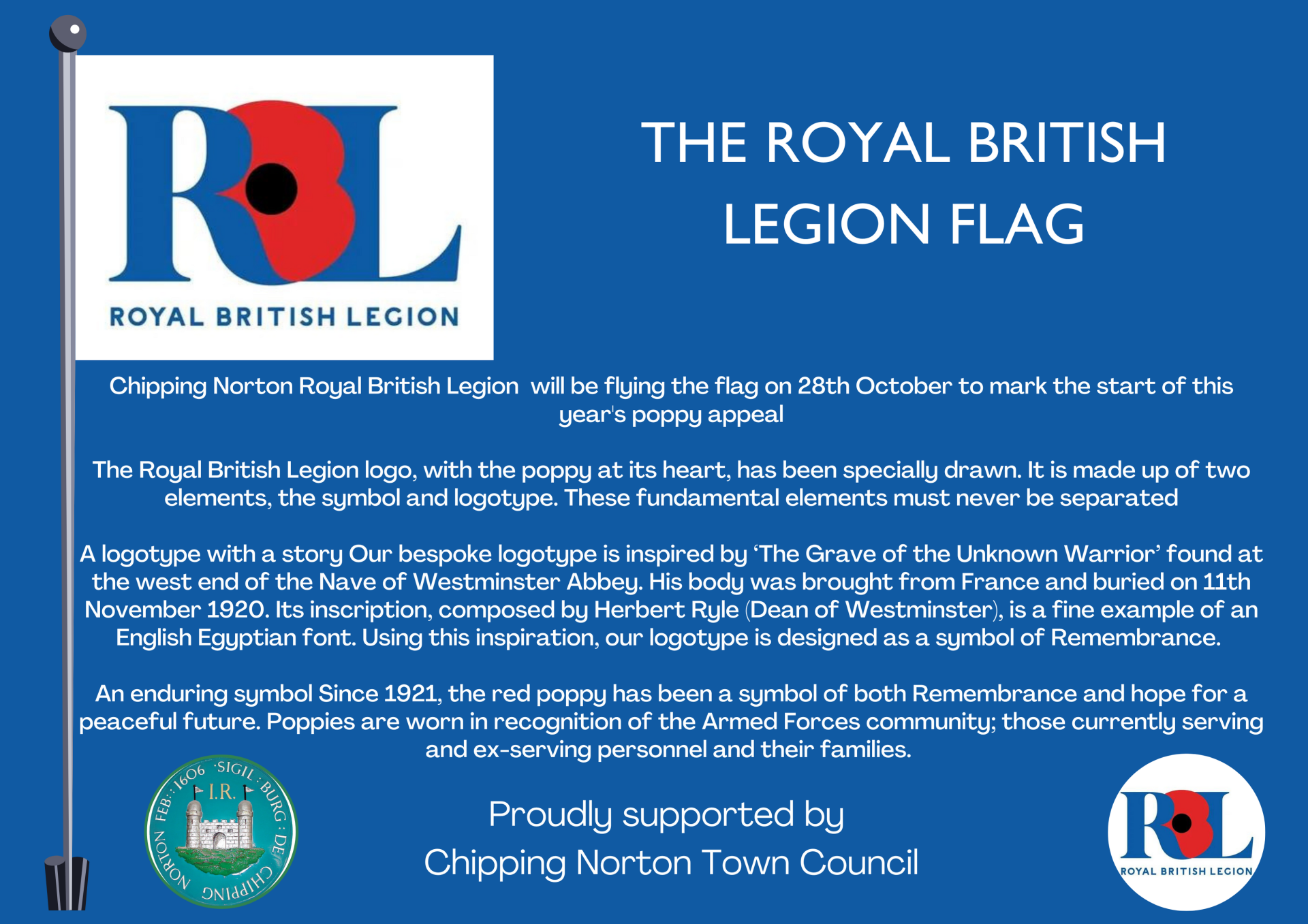 Chipping Norton Royal British Legion  will be flying the flag on 28th October to mark the start of this year's poppy appeal

The Royal British Legion logo, with the poppy at its heart, has been specially drawn. It is made up of two elements, the symbol and logotype. These fundamental elements must never be separated

A logotype with a story Our bespoke logotype is inspired by ‘The Grave of the Unknown Warrior’ found at the west end of the Nave of Westminster Abbey. His body was brought from France and buried on 11th November 1920. Its inscription, composed by Herbert Ryle (Dean of Westminster), is a fine example of an English Egyptian font. Using this inspiration, our logotype is designed as a symbol of Remembrance. 

An enduring symbol Since 1921, the red poppy has been a symbol of both Remembrance and hope for a peaceful future. Poppies are worn in recognition of the Armed Forces community; those currently serving and ex-serving personnel and their families. 