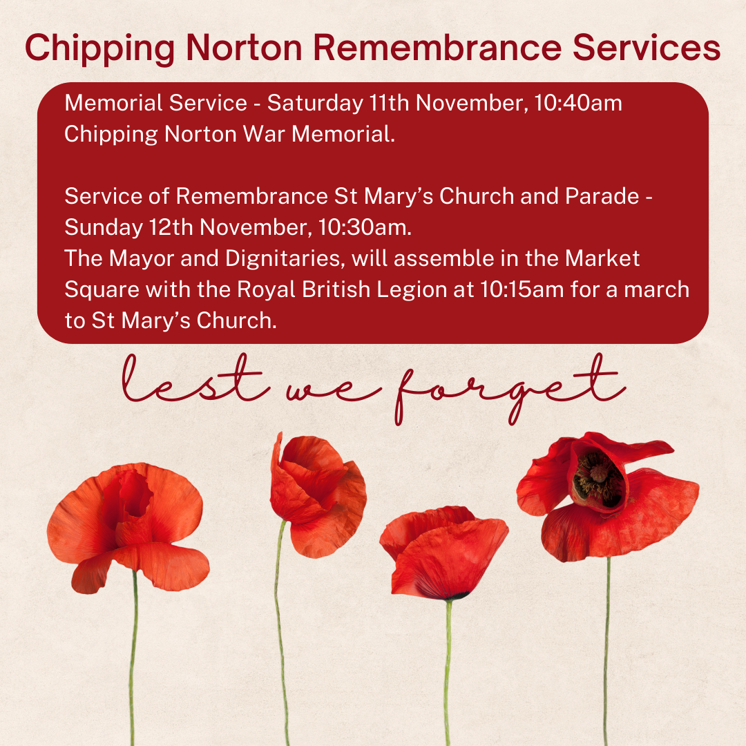 Memorial Service - Saturday 11th November, 10:40am
Chipping Norton War Memorial.

Service of Remembrance St Mary’s Church and Parade - Sunday 12th November, 10:30am. 
The Mayor and Dignitaries, will assemble in the Market Square with the Royal British Legion at 10:15am for a march to St Mary’s Church. 