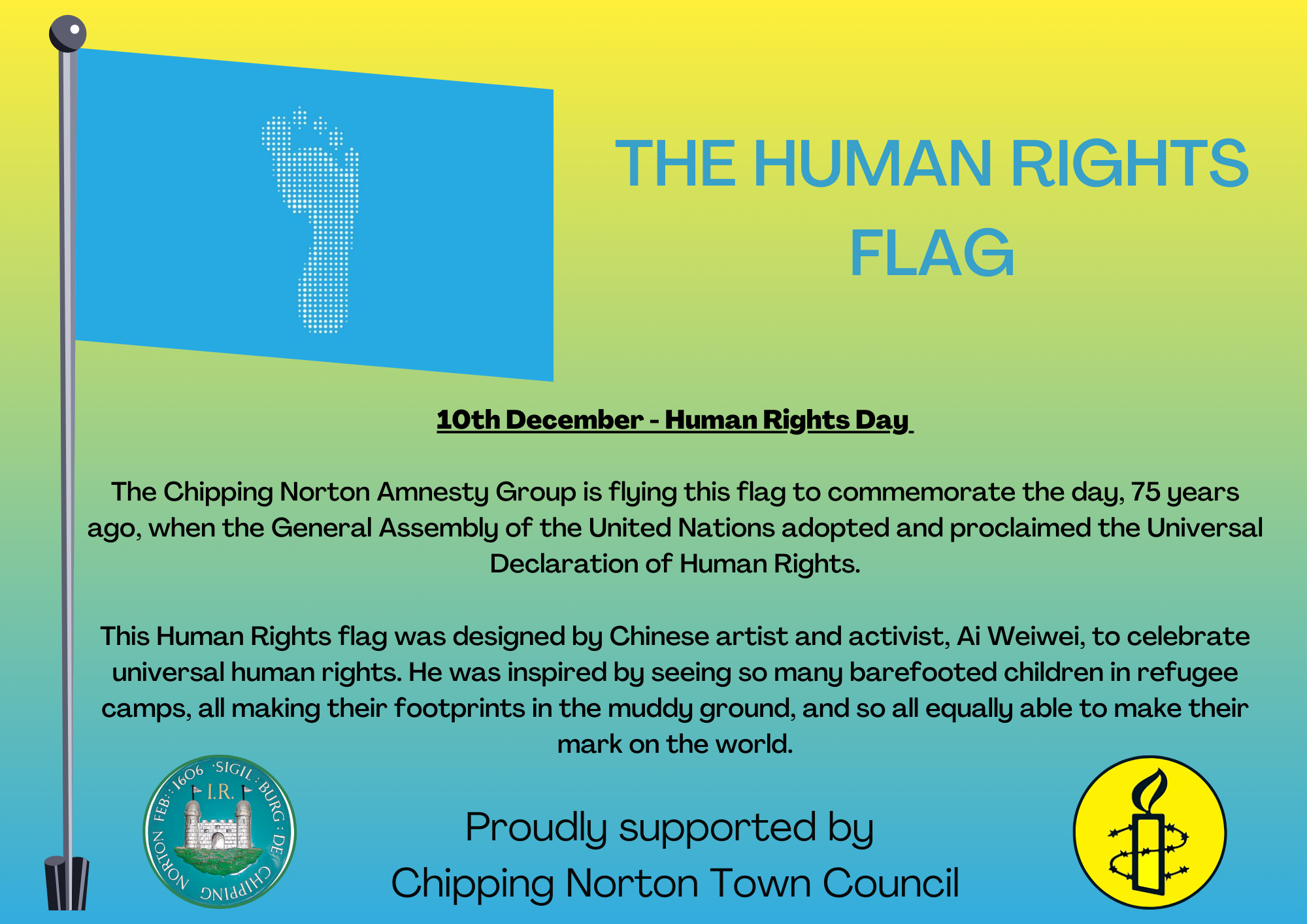 
10th December - Human Rights Day 

The Chipping Norton Amnesty Group is flying this flag to commemorate the day, 75 years ago, when the General Assembly of the United Nations adopted and proclaimed the Universal Declaration of Human Rights.

This Human Rights flag was designed by Chinese artist and activist, Ai Weiwei, to celebrate universal human rights. He was inspired by seeing so many barefooted children in refugee camps, all making their footprints in the muddy ground, and so all equally able to make their mark on the world.