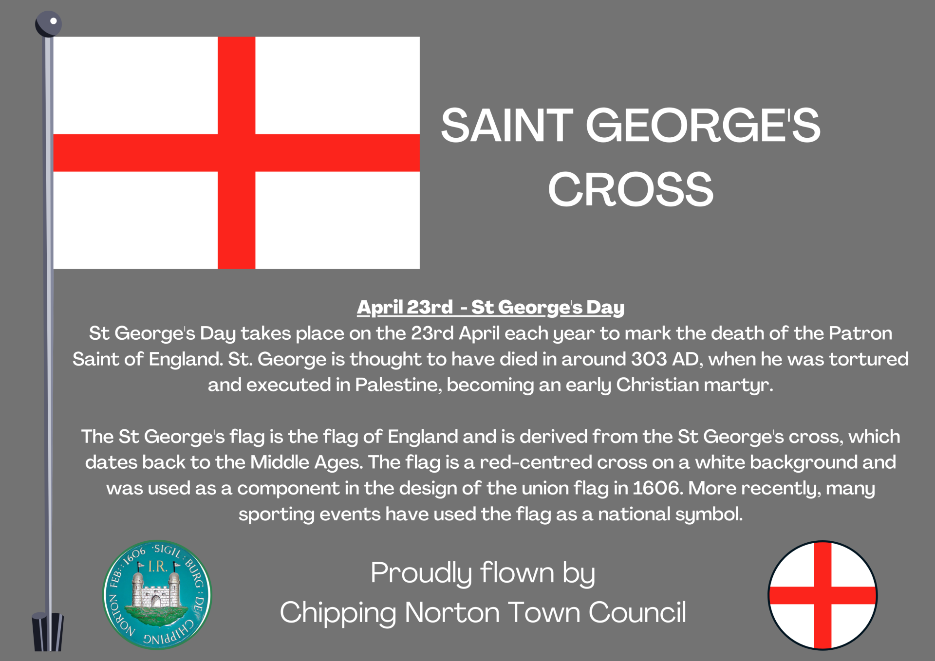April 23rd  - St George's Day
St George's Day takes place on the 23rd April each year to mark the death of the Patron Saint of England. St. George is thought to have died in around 303 AD, when he was tortured and executed in Palestine, becoming an early Christian martyr.

The St George's flag is the flag of England and is derived from the St George's cross, which dates back to the Middle Ages. The flag is a red-centred cross on a white background and was used as a component in the design of the union flag in 1606. More recently, many sporting events have used the flag as a national symbol.